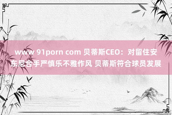 www 91porn com 贝蒂斯CEO：对留住安东尼合手严慎乐不雅作风 贝蒂斯符合球员发展