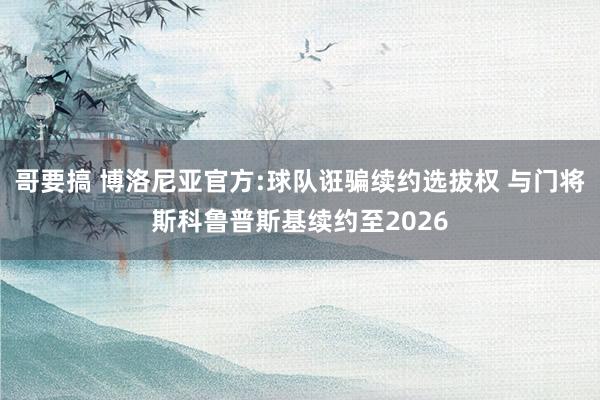 哥要搞 博洛尼亚官方:球队诳骗续约选拔权 与门将斯科鲁普斯基续约至2026