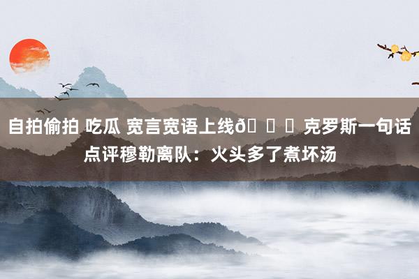 自拍偷拍 吃瓜 宽言宽语上线😇克罗斯一句话点评穆勒离队：火头多了煮坏汤