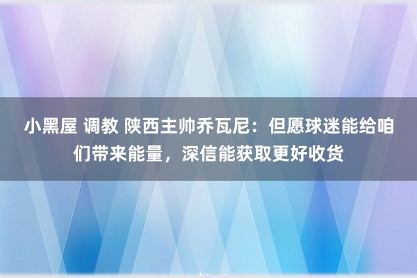 小黑屋 调教 陕西主帅乔瓦尼：但愿球迷能给咱们带来能量，深信能获取更好收货